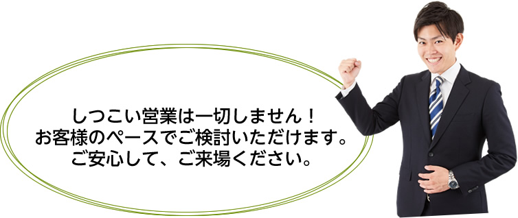 しつこい営業は一切しません！お客様のペースでご検討いただけます。ご安心して、ご来場ください。